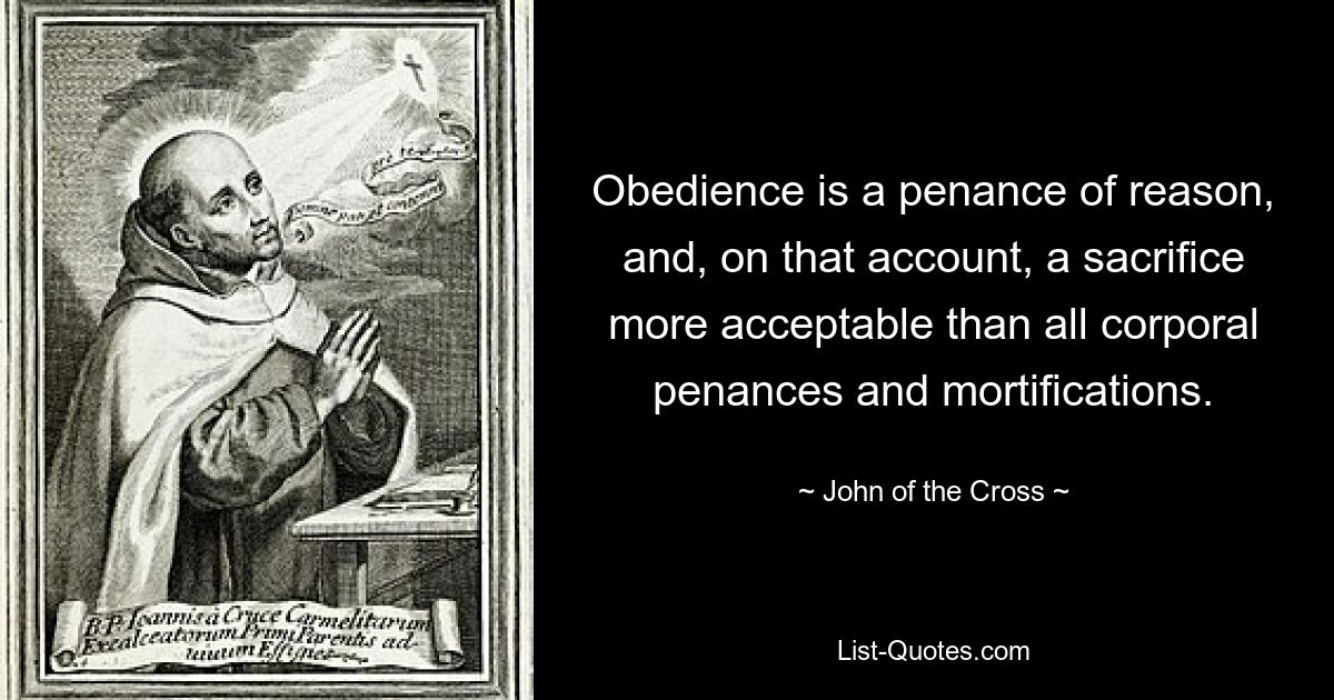 Obedience is a penance of reason, and, on that account, a sacrifice more acceptable than all corporal penances and mortifications. — © John of the Cross