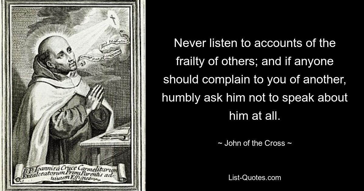 Never listen to accounts of the frailty of others; and if anyone should complain to you of another, humbly ask him not to speak about him at all. — © John of the Cross