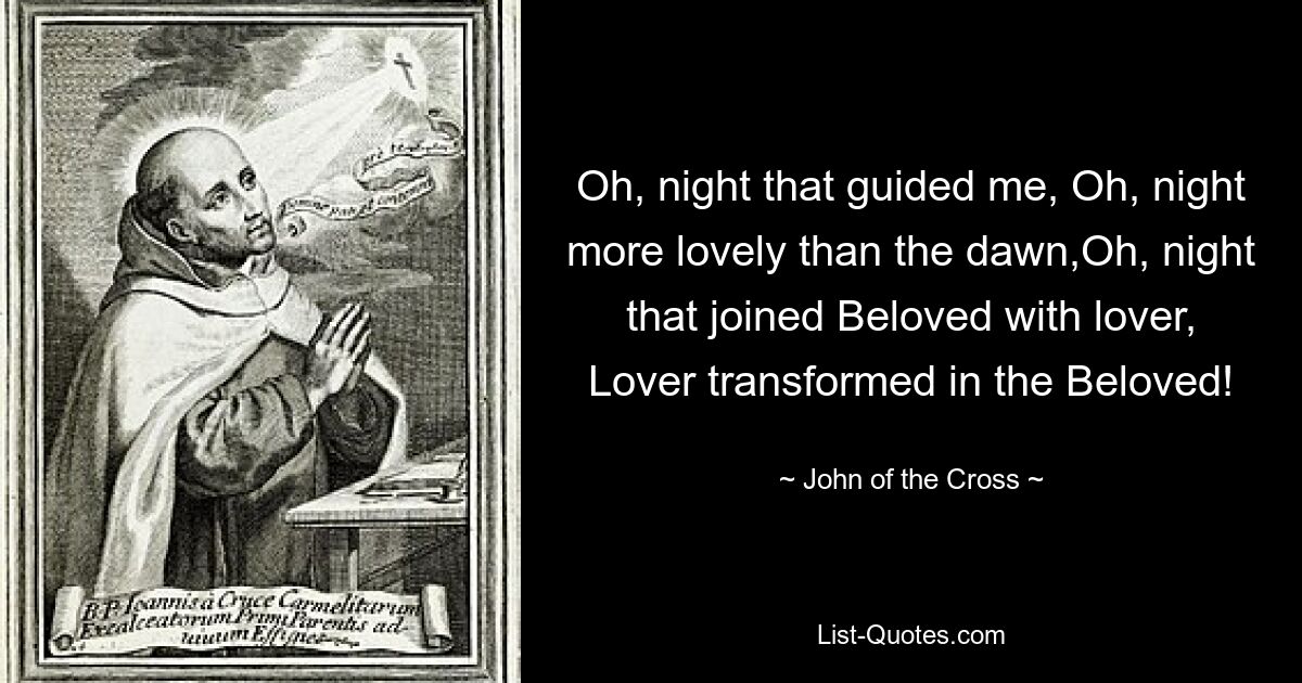 Oh, night that guided me, Oh, night more lovely than the dawn,Oh, night that joined Beloved with lover, Lover transformed in the Beloved! — © John of the Cross