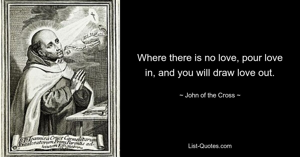 Where there is no love, pour love in, and you will draw love out. — © John of the Cross