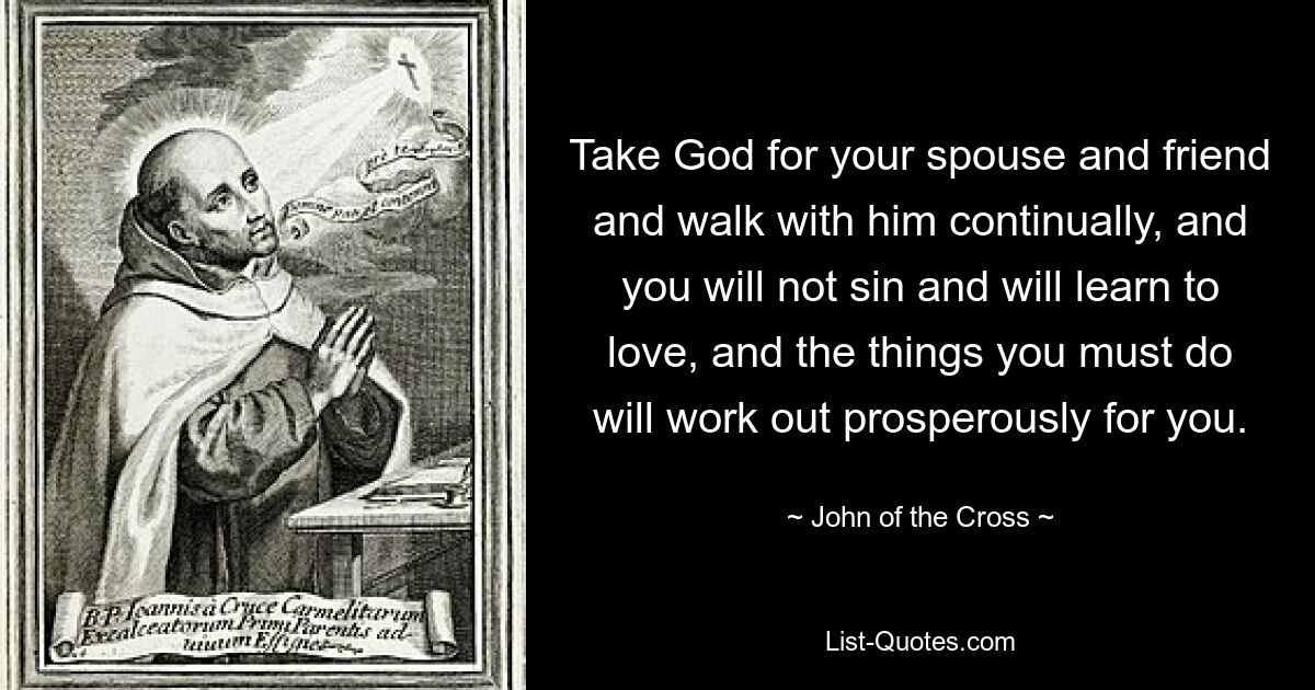 Take God for your spouse and friend and walk with him continually, and you will not sin and will learn to love, and the things you must do will work out prosperously for you. — © John of the Cross