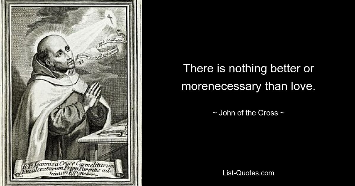 There is nothing better or morenecessary than love. — © John of the Cross