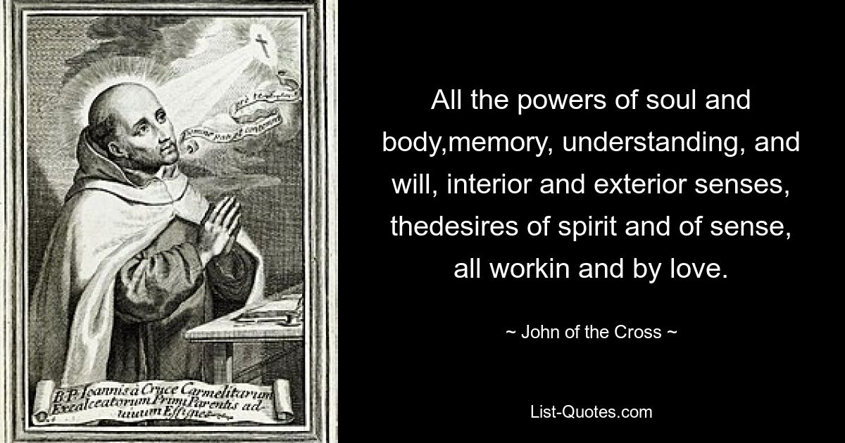 All the powers of soul and body,memory, understanding, and will, interior and exterior senses, thedesires of spirit and of sense, all workin and by love. — © John of the Cross