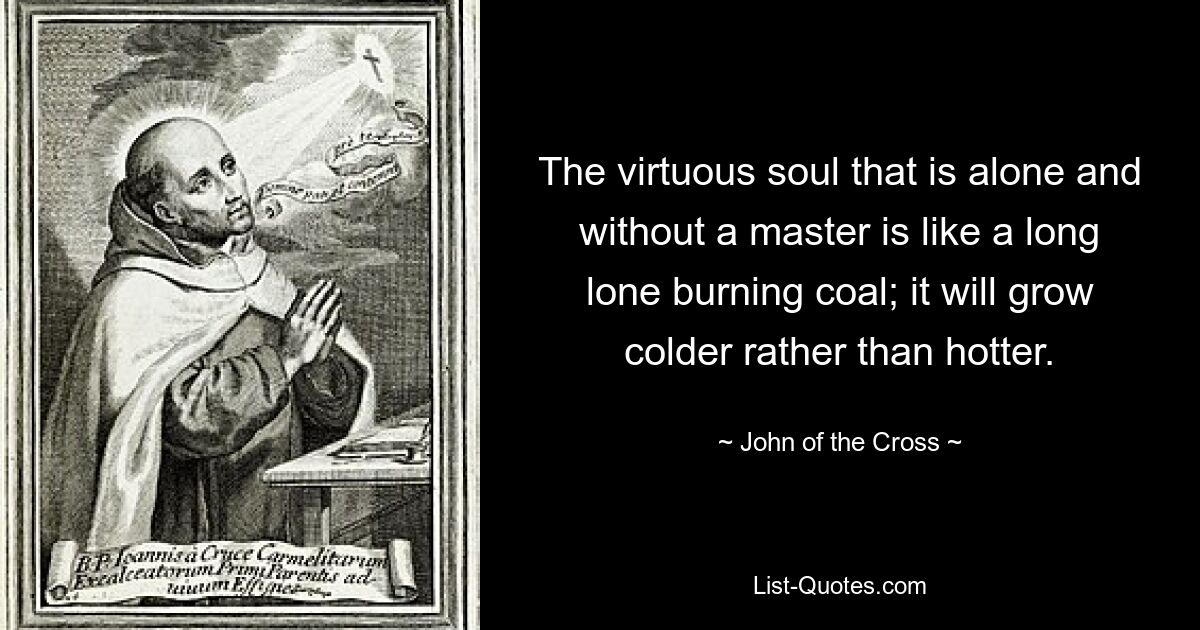 The virtuous soul that is alone and without a master is like a long lone burning coal; it will grow colder rather than hotter. — © John of the Cross