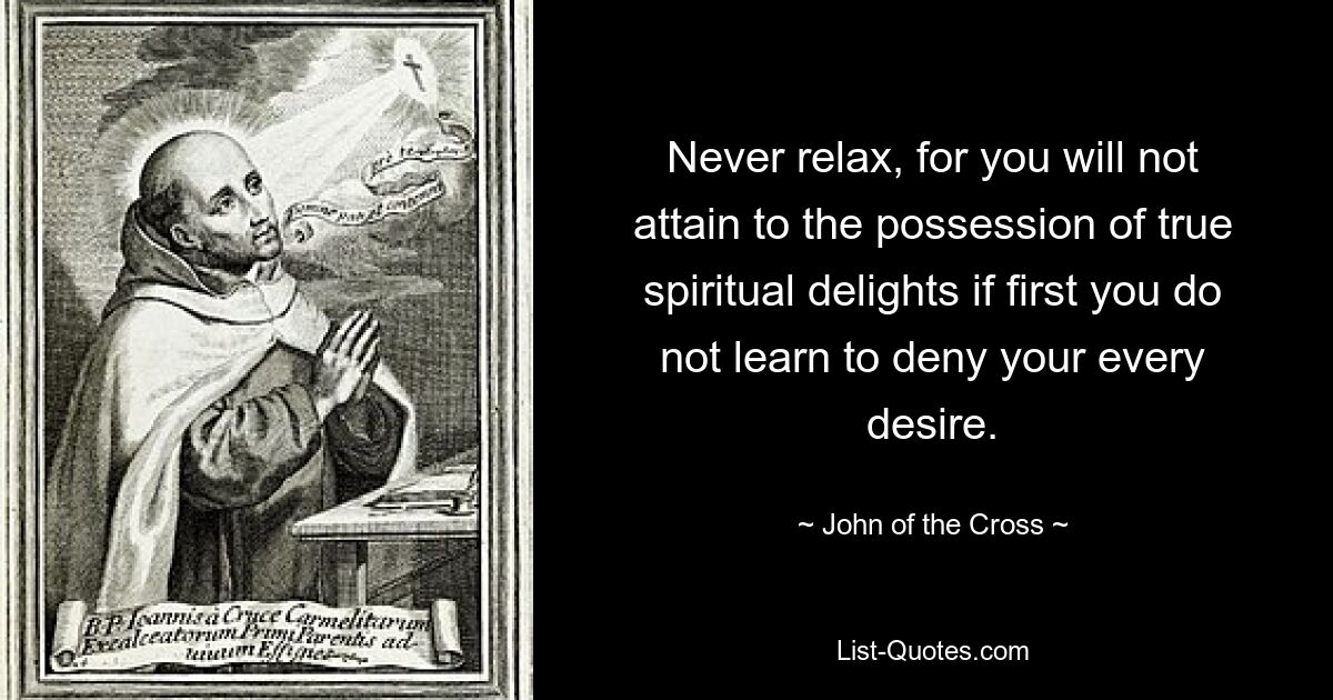 Never relax, for you will not attain to the possession of true spiritual delights if first you do not learn to deny your every desire. — © John of the Cross