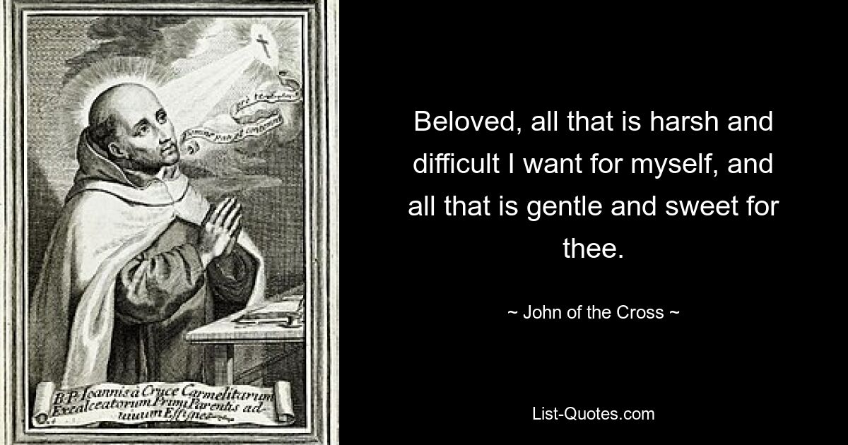 Beloved, all that is harsh and difficult I want for myself, and all that is gentle and sweet for thee. — © John of the Cross