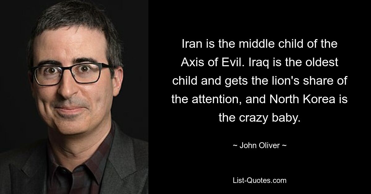 Iran is the middle child of the Axis of Evil. Iraq is the oldest child and gets the lion's share of the attention, and North Korea is the crazy baby. — © John Oliver