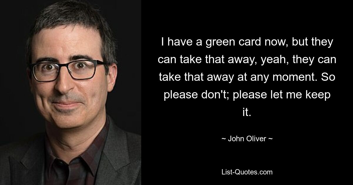 I have a green card now, but they can take that away, yeah, they can take that away at any moment. So please don't; please let me keep it. — © John Oliver