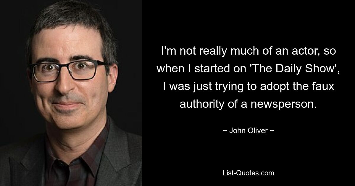 I'm not really much of an actor, so when I started on 'The Daily Show', I was just trying to adopt the faux authority of a newsperson. — © John Oliver