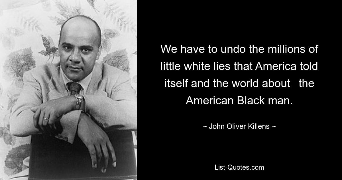 We have to undo the millions of little white lies that America told itself and the world about	the American Black man. — © John Oliver Killens