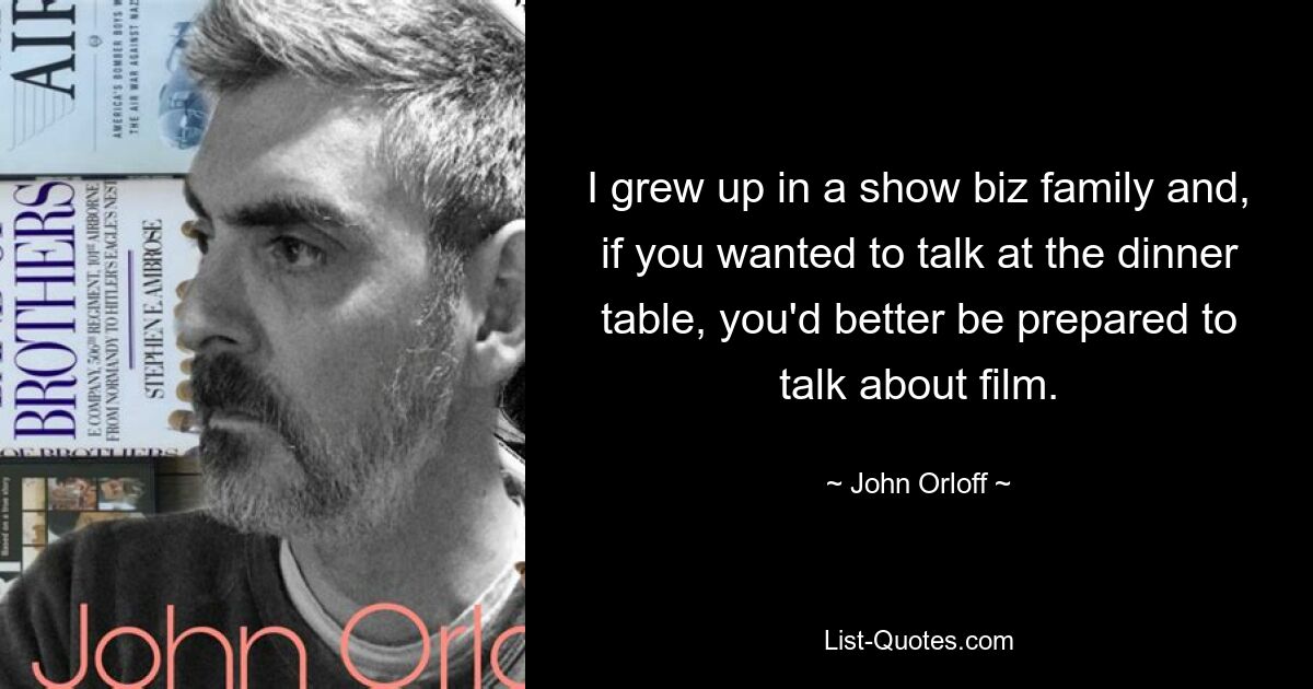 I grew up in a show biz family and, if you wanted to talk at the dinner table, you'd better be prepared to talk about film. — © John Orloff