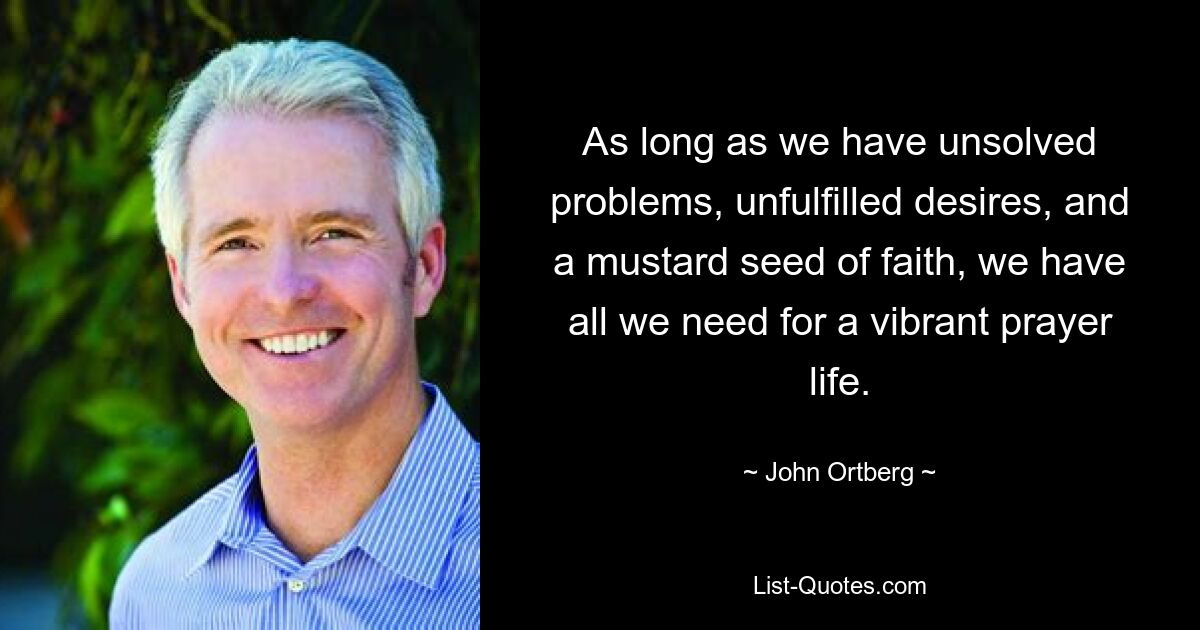 As long as we have unsolved problems, unfulfilled desires, and a mustard seed of faith, we have all we need for a vibrant prayer life. — © John Ortberg