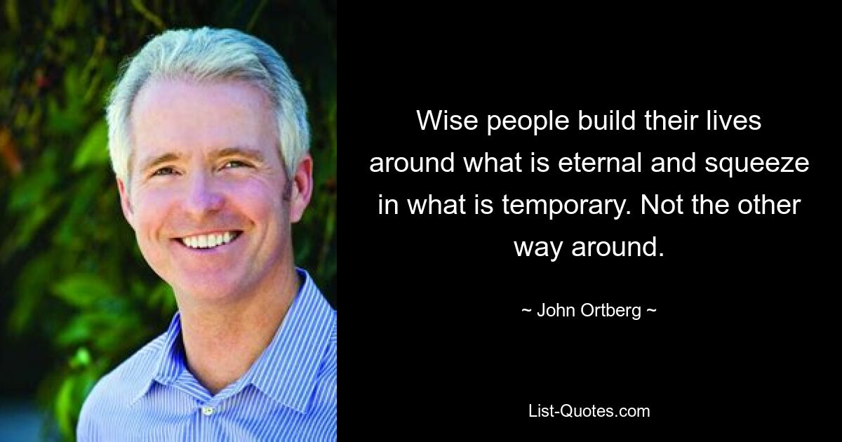 Wise people build their lives around what is eternal and squeeze in what is temporary. Not the other way around. — © John Ortberg