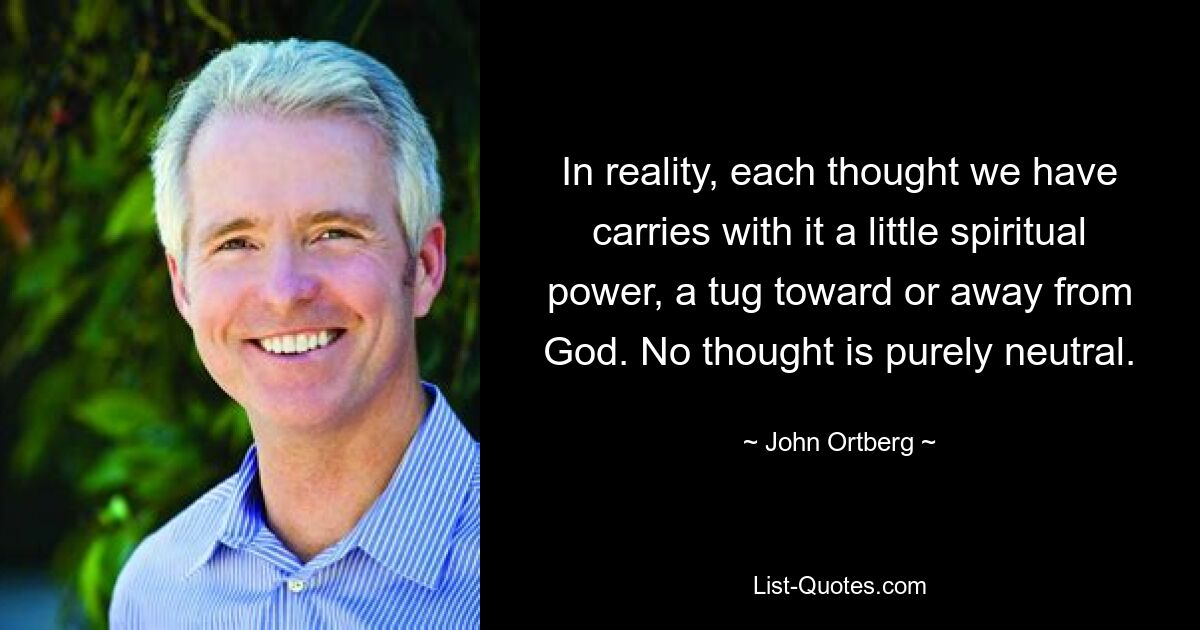 In reality, each thought we have carries with it a little spiritual power, a tug toward or away from God. No thought is purely neutral. — © John Ortberg