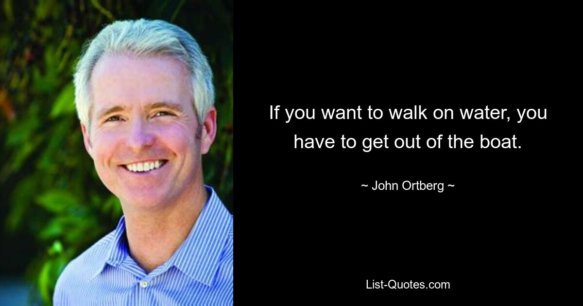 If you want to walk on water, you have to get out of the boat. — © John Ortberg