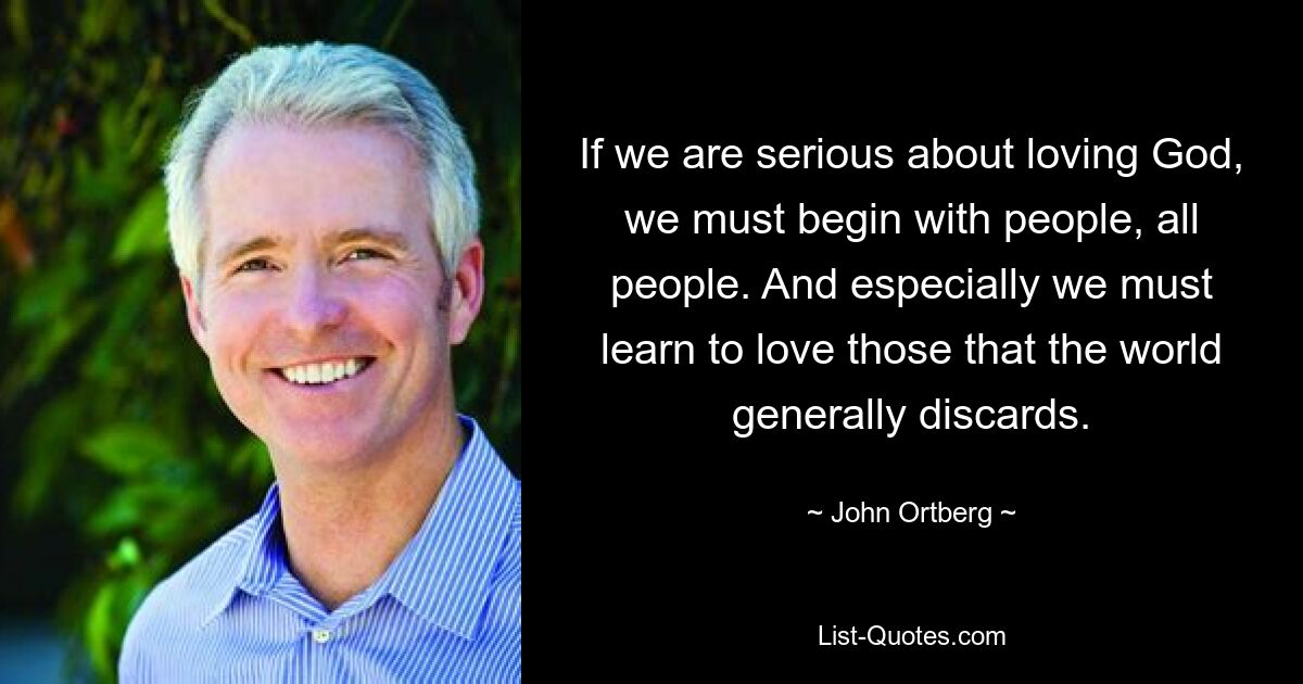 If we are serious about loving God, we must begin with people, all people. And especially we must learn to love those that the world generally discards. — © John Ortberg