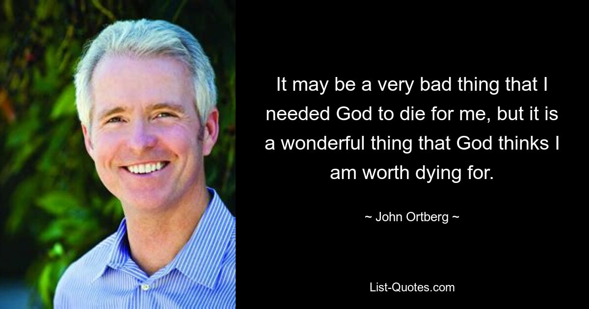 It may be a very bad thing that I needed God to die for me, but it is a wonderful thing that God thinks I am worth dying for. — © John Ortberg