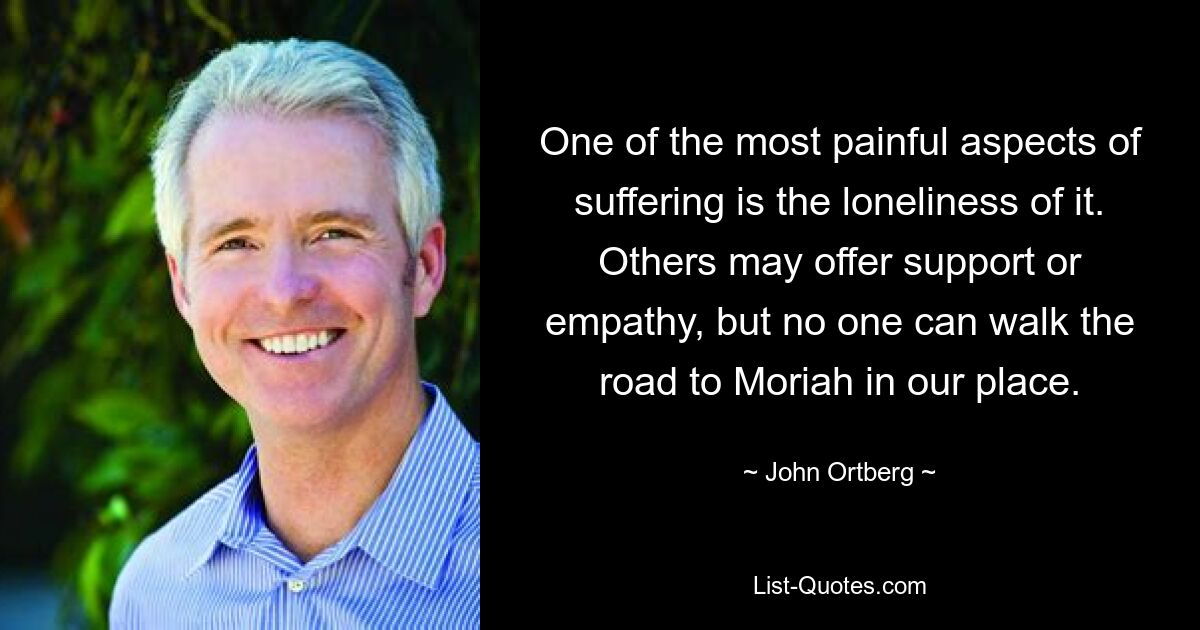 One of the most painful aspects of suffering is the loneliness of it. Others may offer support or empathy, but no one can walk the road to Moriah in our place. — © John Ortberg