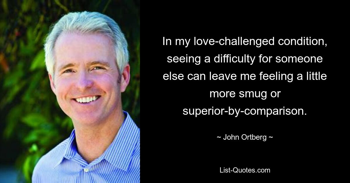 In my love-challenged condition, seeing a difficulty for someone else can leave me feeling a little more smug or superior-by-comparison. — © John Ortberg