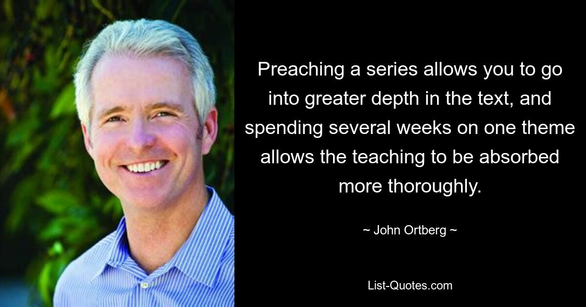 Preaching a series allows you to go into greater depth in the text, and spending several weeks on one theme allows the teaching to be absorbed more thoroughly. — © John Ortberg