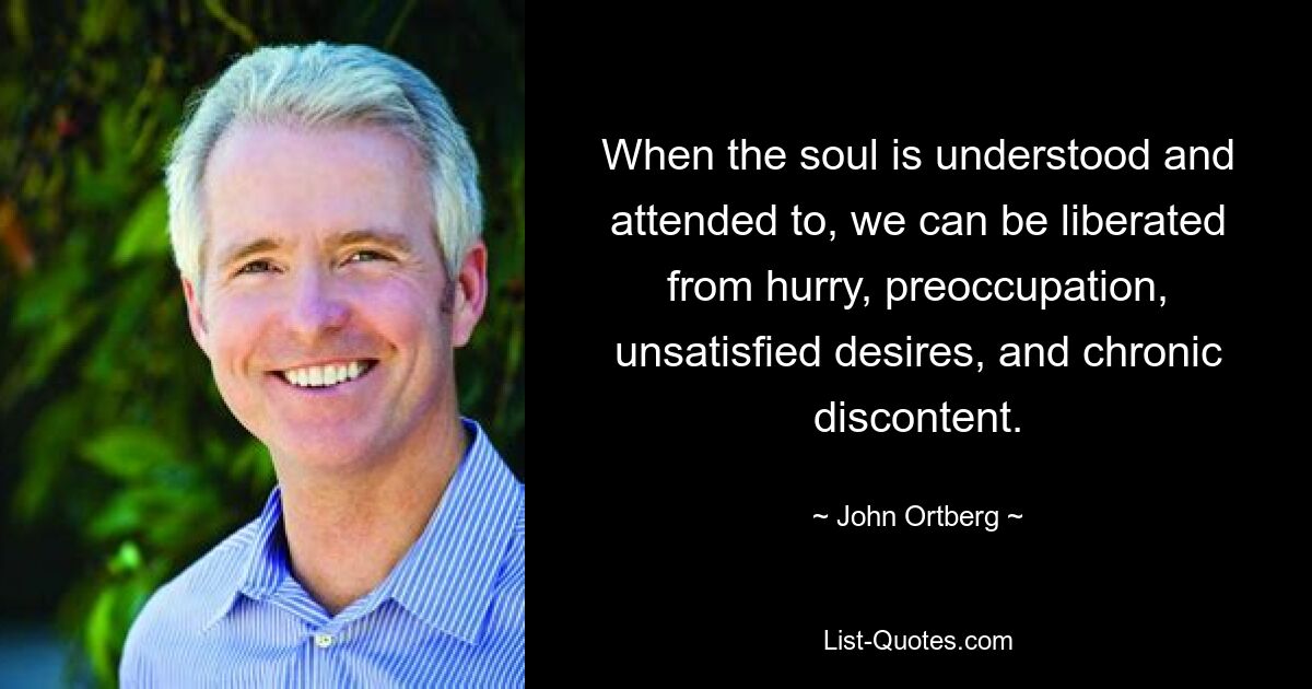 When the soul is understood and attended to, we can be liberated from hurry, preoccupation, unsatisfied desires, and chronic discontent. — © John Ortberg