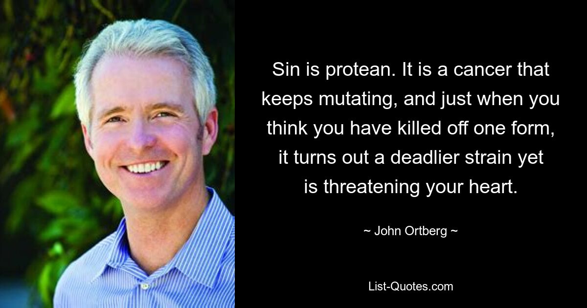 Sin is protean. It is a cancer that keeps mutating, and just when you think you have killed off one form, it turns out a deadlier strain yet is threatening your heart. — © John Ortberg