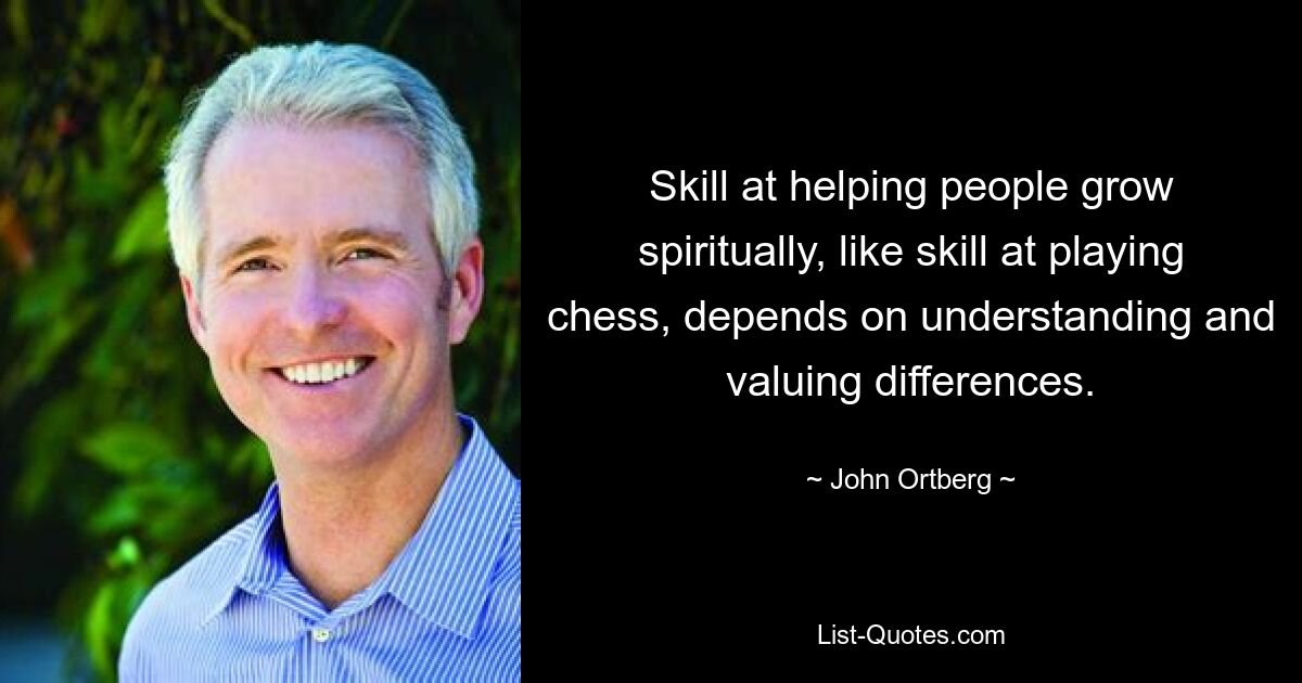 Skill at helping people grow spiritually, like skill at playing chess, depends on understanding and valuing differences. — © John Ortberg