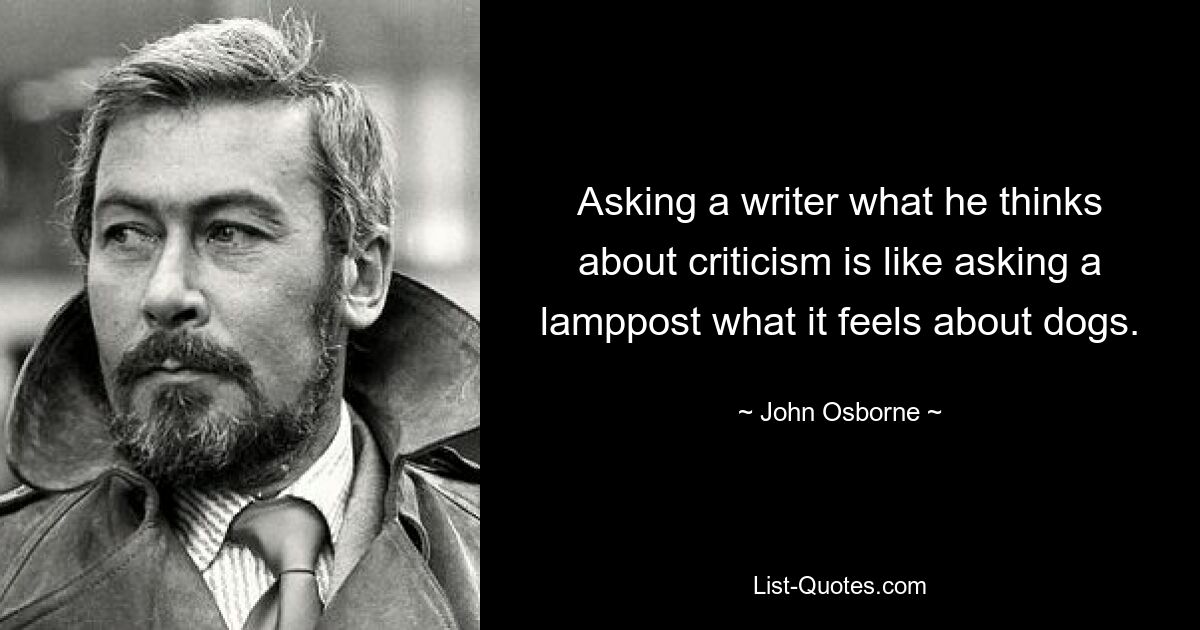 Asking a writer what he thinks about criticism is like asking a lamppost what it feels about dogs. — © John Osborne