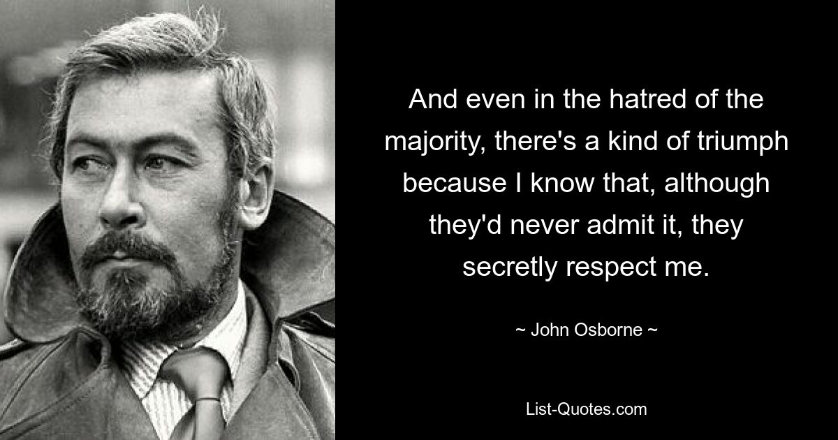 And even in the hatred of the majority, there's a kind of triumph because I know that, although they'd never admit it, they secretly respect me. — © John Osborne