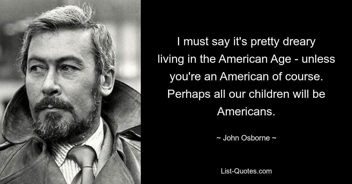 I must say it's pretty dreary living in the American Age - unless you're an American of course. Perhaps all our children will be Americans. — © John Osborne