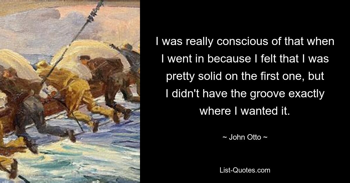 I was really conscious of that when I went in because I felt that I was pretty solid on the first one, but I didn't have the groove exactly where I wanted it. — © John Otto