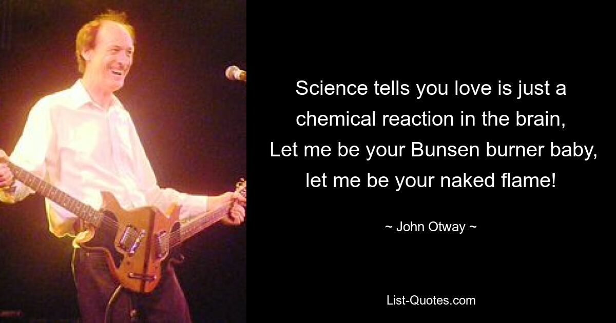 Science tells you love is just a chemical reaction in the brain,
 Let me be your Bunsen burner baby, let me be your naked flame! — © John Otway