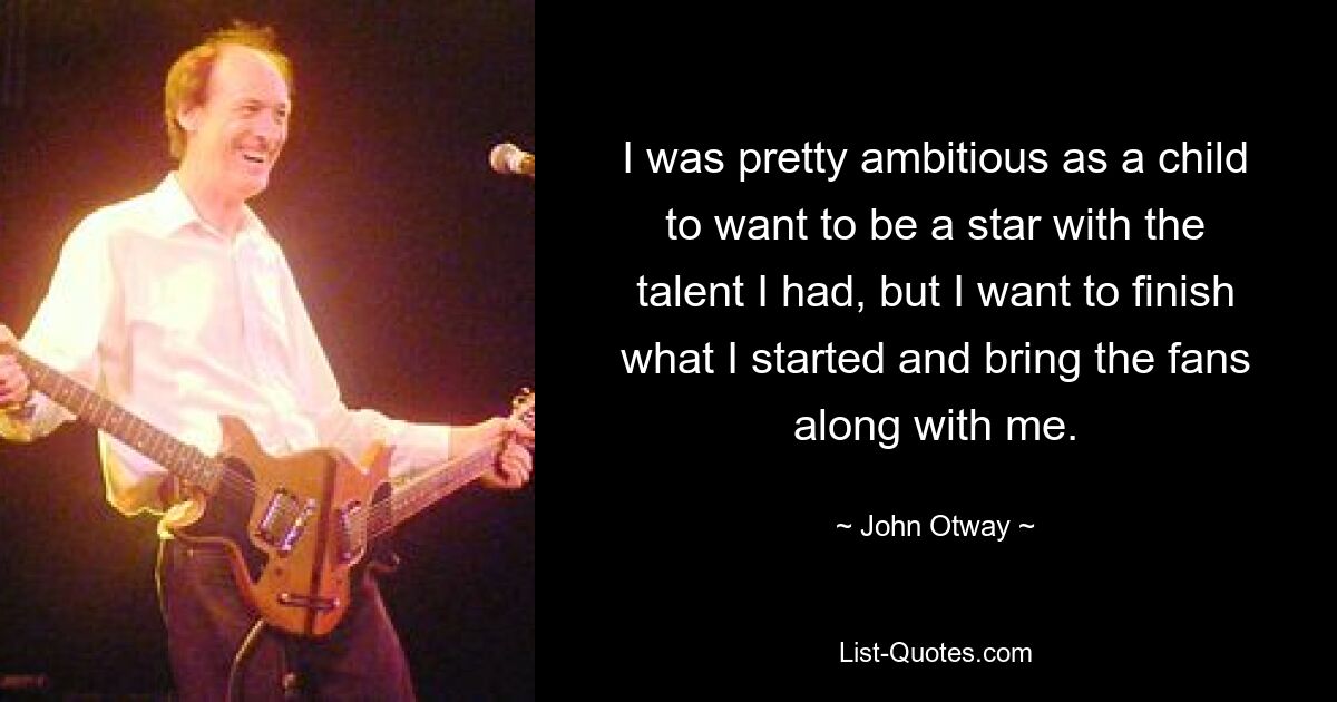 I was pretty ambitious as a child to want to be a star with the talent I had, but I want to finish what I started and bring the fans along with me. — © John Otway