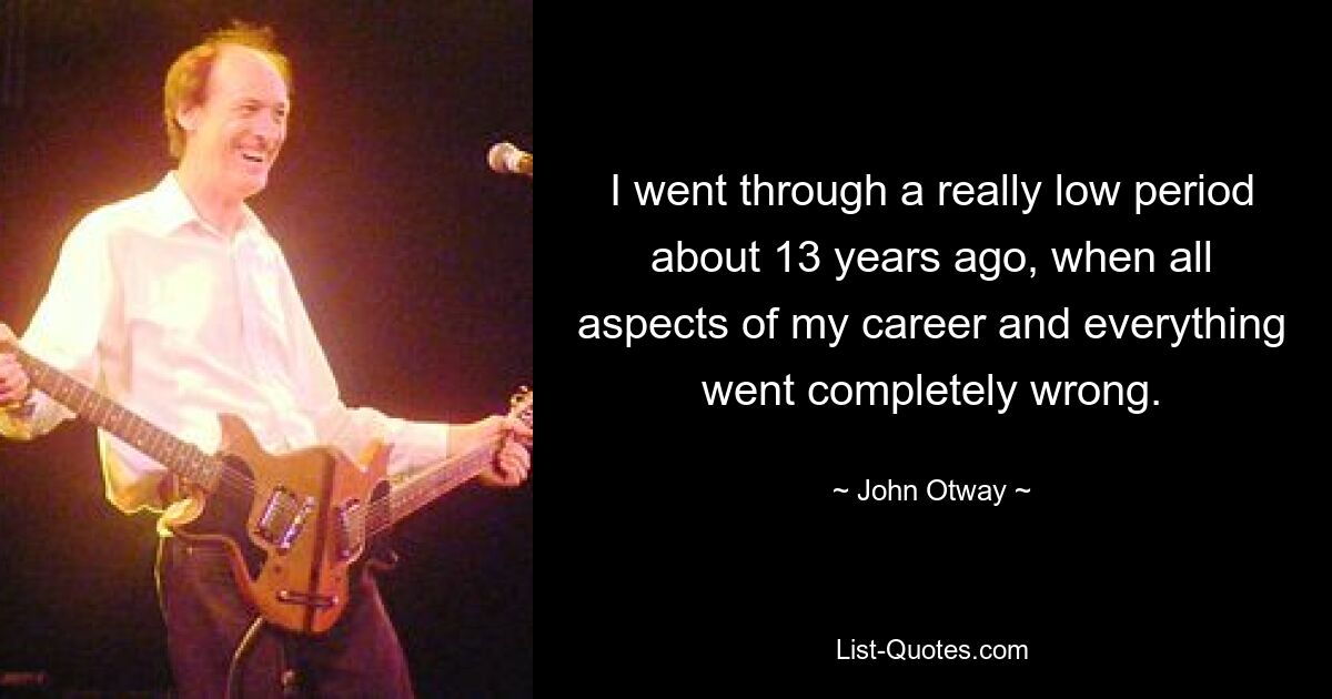 I went through a really low period about 13 years ago, when all aspects of my career and everything went completely wrong. — © John Otway