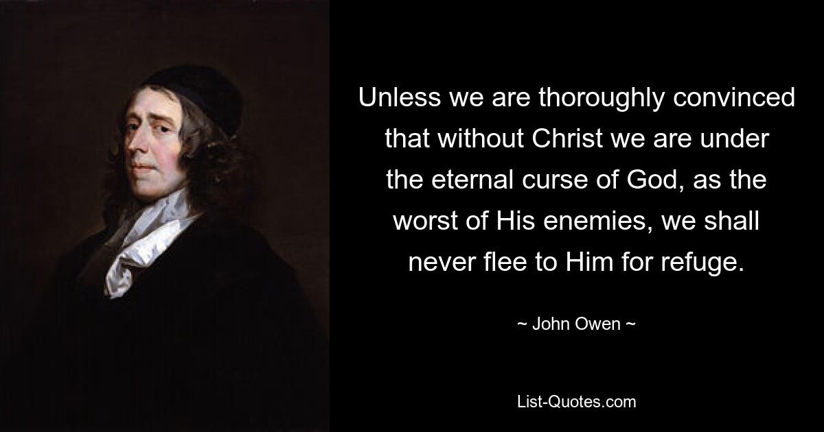 Unless we are thoroughly convinced that without Christ we are under the eternal curse of God, as the worst of His enemies, we shall never flee to Him for refuge. — © John Owen