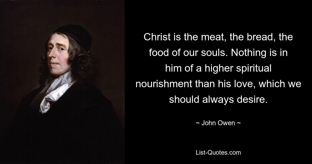 Christ is the meat, the bread, the food of our souls. Nothing is in him of a higher spiritual nourishment than his love, which we should always desire. — © John Owen