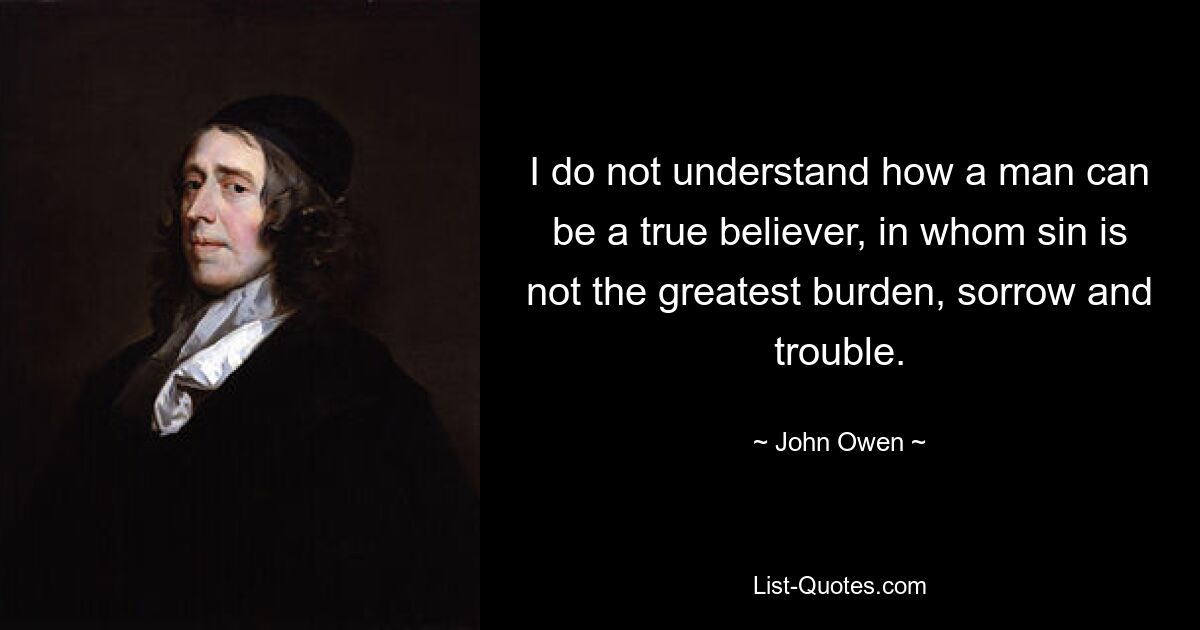 I do not understand how a man can be a true believer, in whom sin is not the greatest burden, sorrow and trouble. — © John Owen