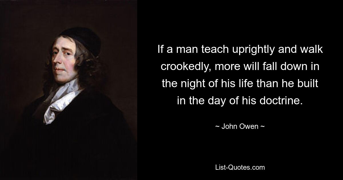 If a man teach uprightly and walk crookedly, more will fall down in the night of his life than he built in the day of his doctrine. — © John Owen