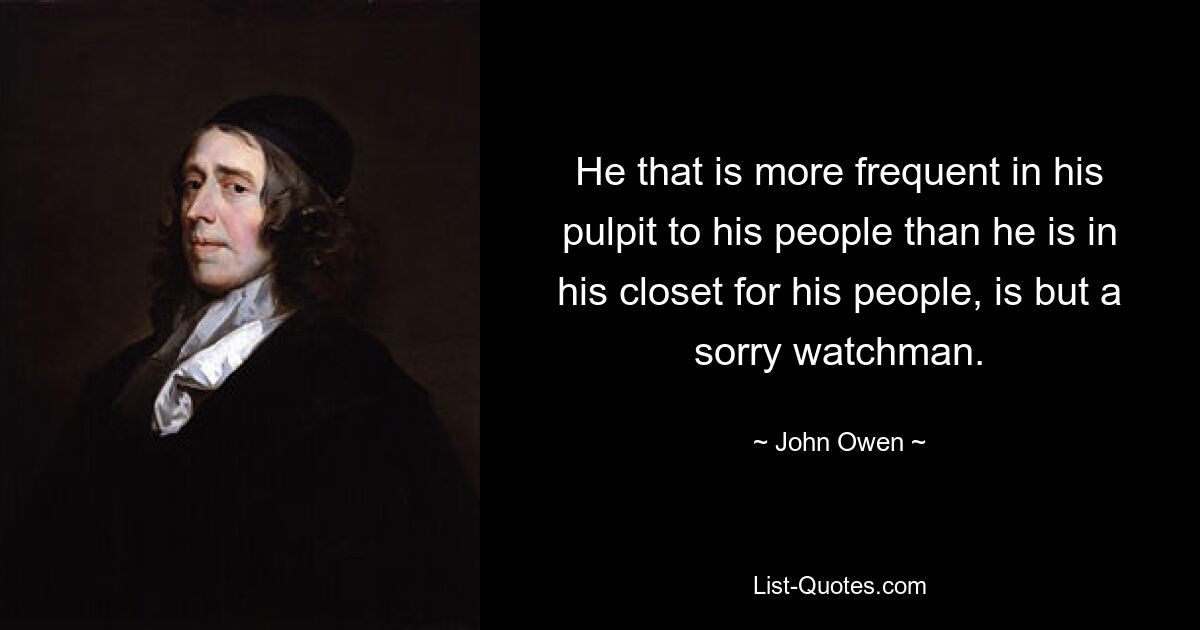 He that is more frequent in his pulpit to his people than he is in his closet for his people, is but a sorry watchman. — © John Owen