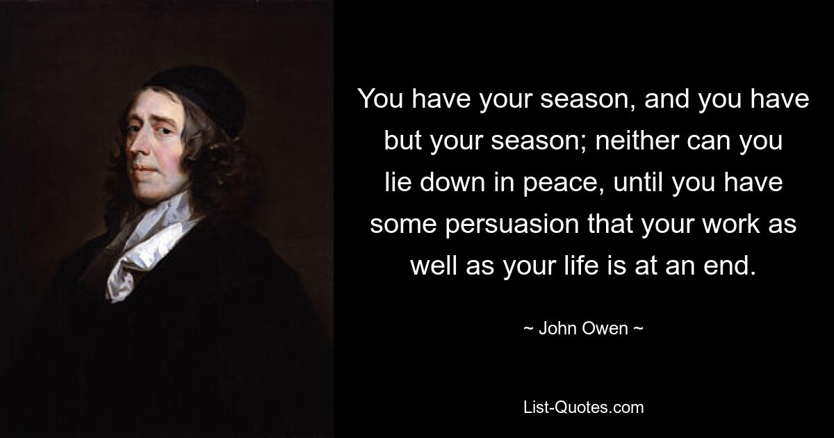 You have your season, and you have but your season; neither can you lie down in peace, until you have some persuasion that your work as well as your life is at an end. — © John Owen