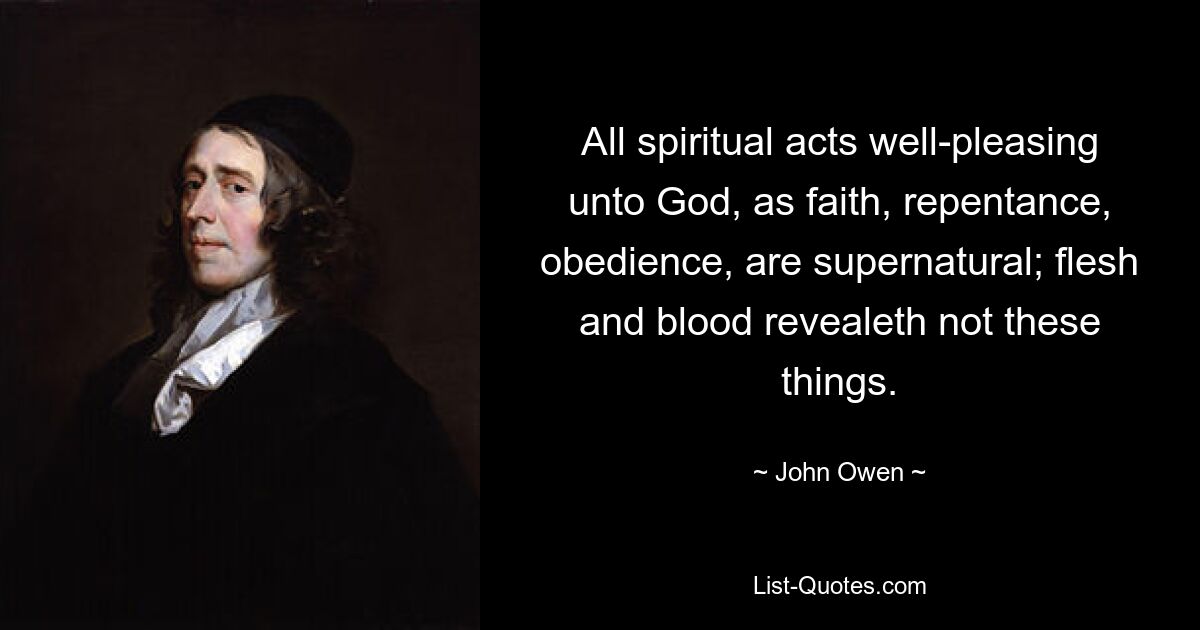 All spiritual acts well-pleasing unto God, as faith, repentance, obedience, are supernatural; flesh and blood revealeth not these things. — © John Owen