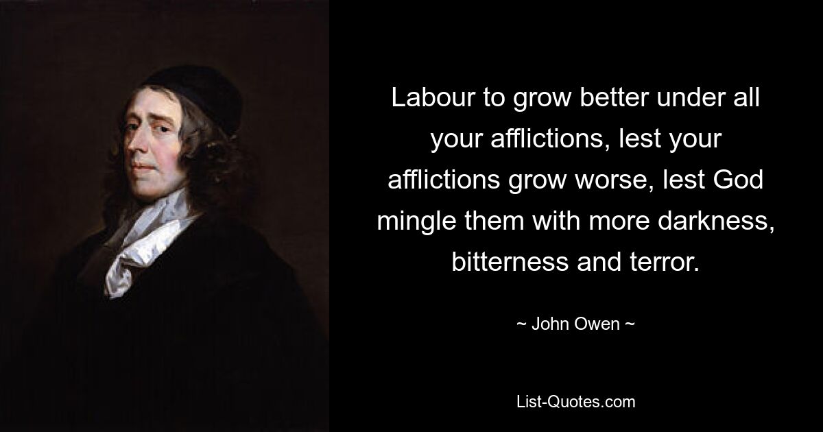 Labour to grow better under all your afflictions, lest your afflictions grow worse, lest God mingle them with more darkness, bitterness and terror. — © John Owen