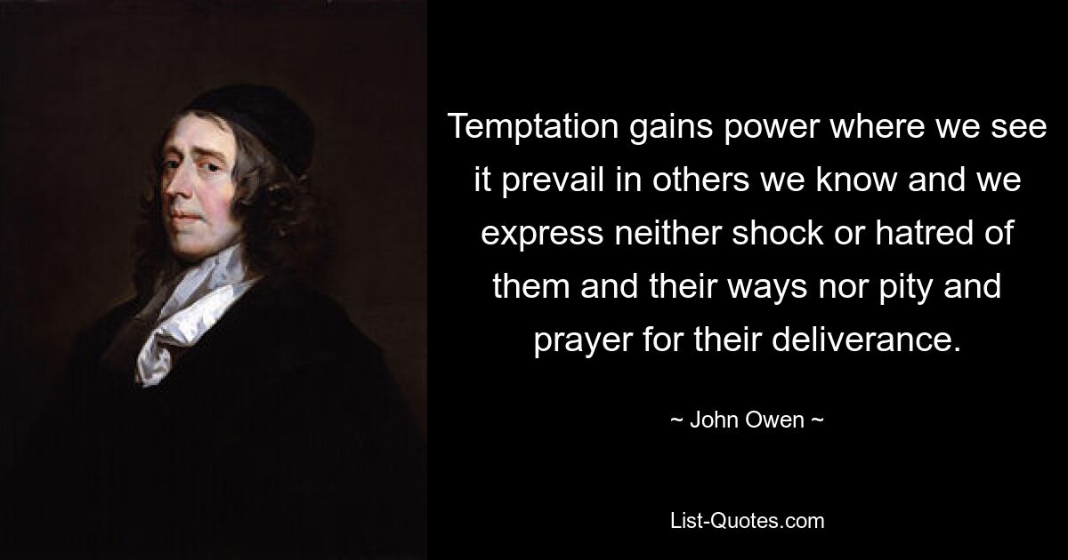 Temptation gains power where we see it prevail in others we know and we express neither shock or hatred of them and their ways nor pity and prayer for their deliverance. — © John Owen