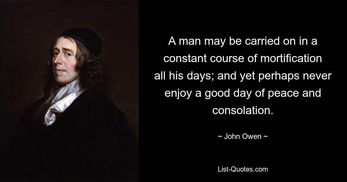 A man may be carried on in a constant course of mortification all his days; and yet perhaps never enjoy a good day of peace and consolation. — © John Owen