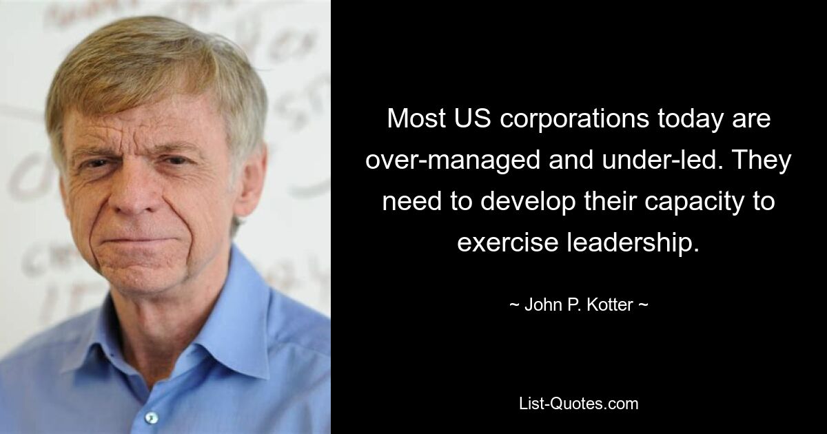 Most US corporations today are over-managed and under-led. They need to develop their capacity to exercise leadership. — © John P. Kotter