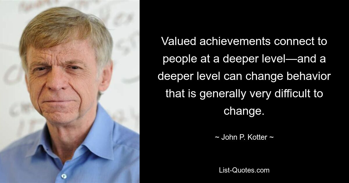 Valued achievements connect to people at a deeper level—and a deeper level can change behavior that is generally very difficult to change. — © John P. Kotter