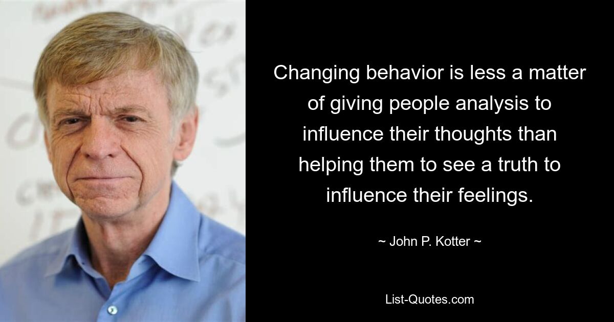 Changing behavior is less a matter of giving people analysis to influence their thoughts than helping them to see a truth to influence their feelings. — © John P. Kotter