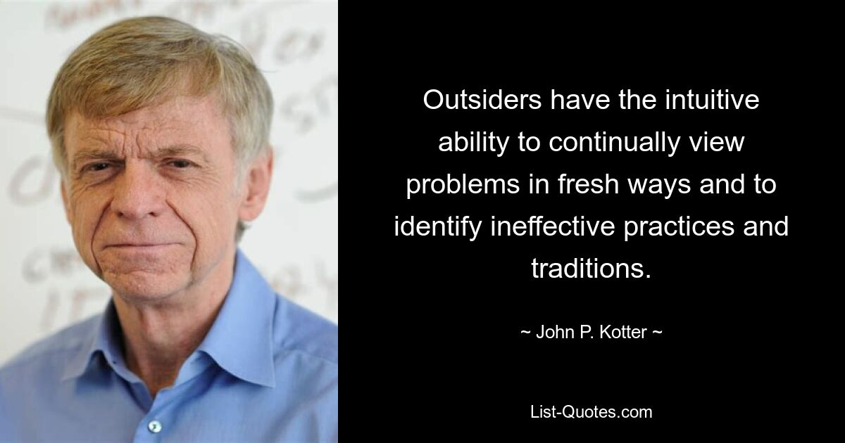 Outsiders have the intuitive ability to continually view problems in fresh ways and to identify ineffective practices and traditions. — © John P. Kotter