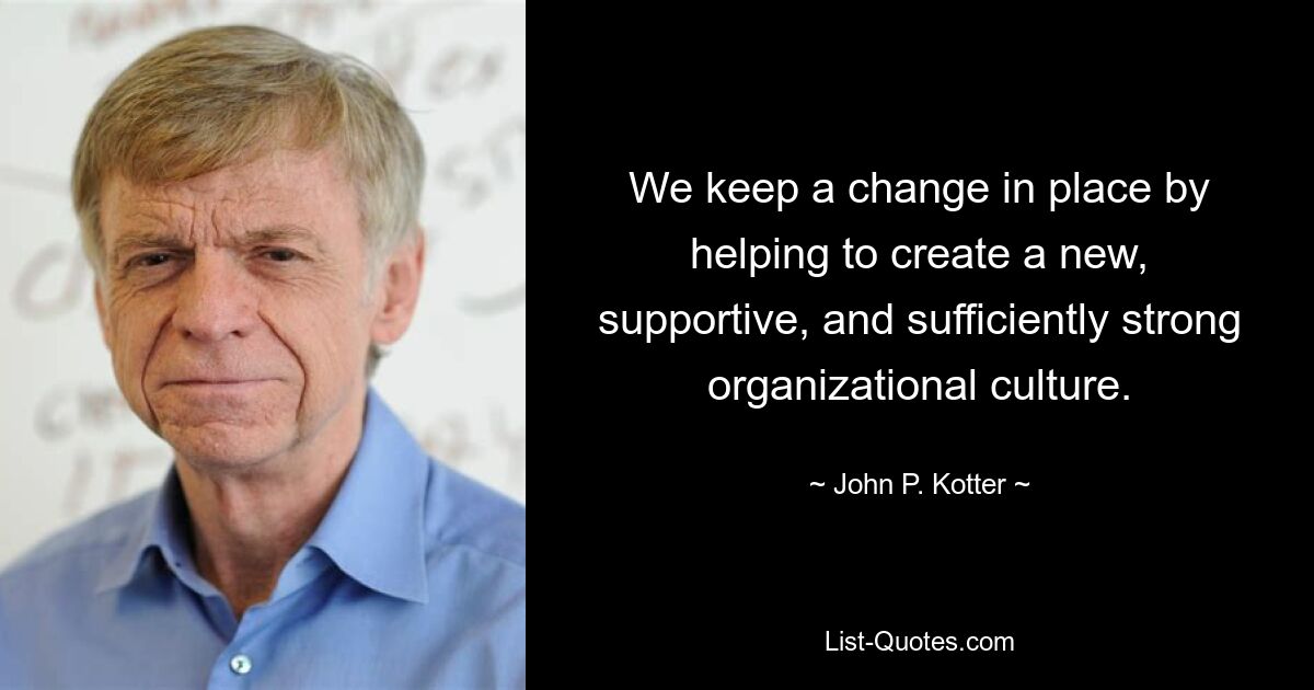 We keep a change in place by helping to create a new, supportive, and sufficiently strong organizational culture. — © John P. Kotter