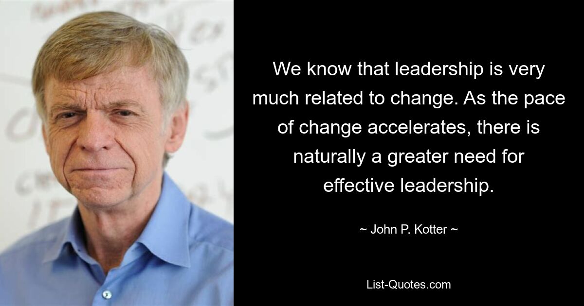 We know that leadership is very much related to change. As the pace of change accelerates, there is naturally a greater need for effective leadership. — © John P. Kotter